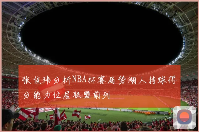 张佳玮分析NBA杯赛局势湖人持球得分能力位居联盟前列