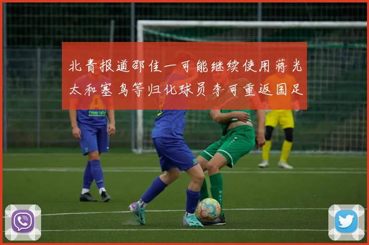 北青报道邵佳一可能继续使用蒋光太和塞鸟等归化球员李可重返国足需进一步沟通