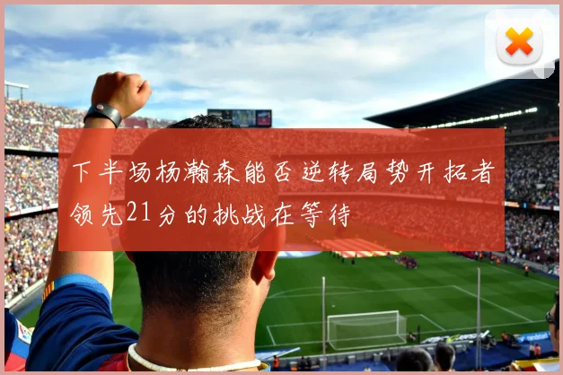 下半场杨瀚森能否逆转局势开拓者领先21分的挑战在等待