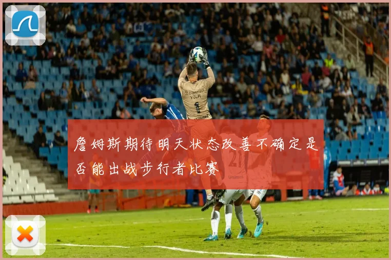 詹姆斯期待明天状态改善不确定是否能出战步行者比赛