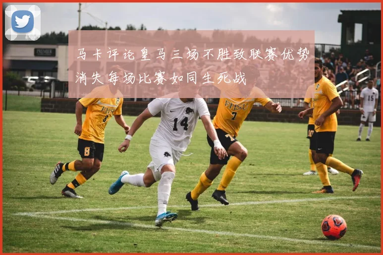 马卡评论皇马三场不胜致联赛优势消失每场比赛如同生死战