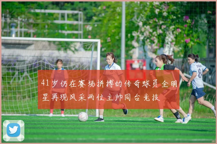 41岁仍在赛场拼搏的传奇球员全明星再现风采两位主帅同台竞技