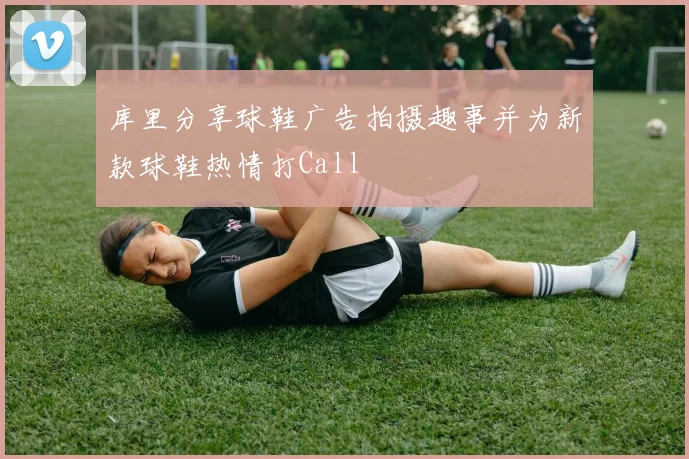 库里分享球鞋广告拍摄趣事并为新款球鞋热情打Call