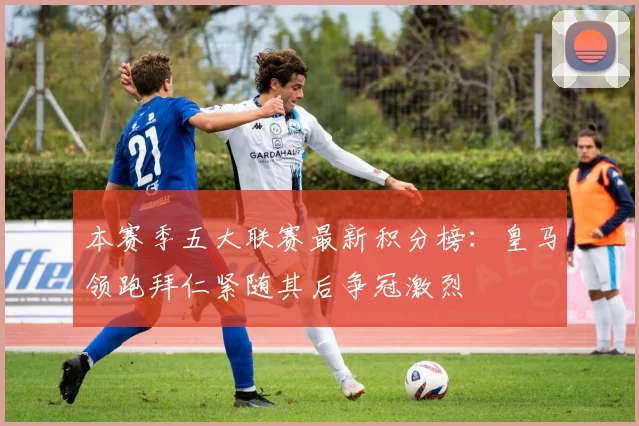 本赛季五大联赛最新积分榜：皇马领跑拜仁紧随其后争冠激烈
