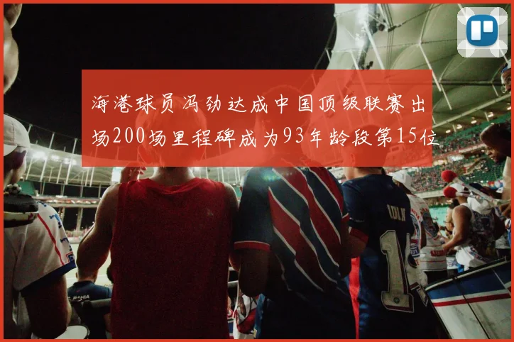 海港球员冯劲达成中国顶级联赛出场200场里程碑成为93年龄段第15位球员
