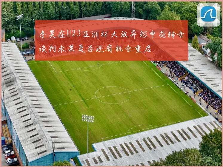 李昊在U23亚洲杯大放异彩申花转会谈判未果是否还有机会重启