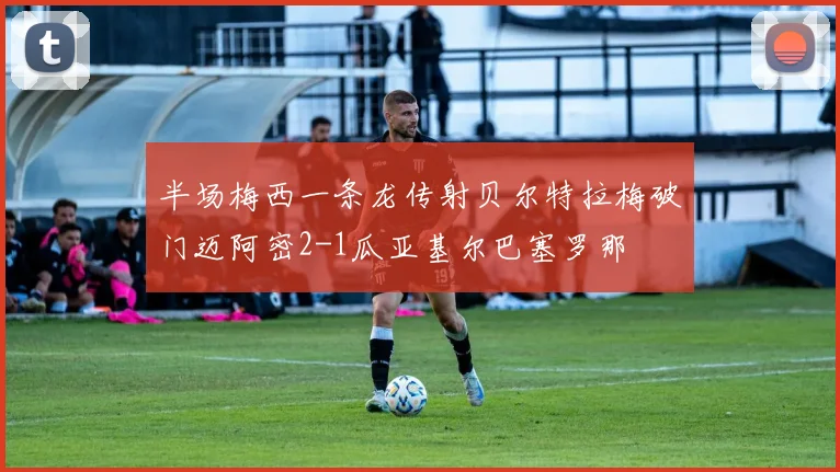 半场梅西一条龙传射贝尔特拉梅破门迈阿密2-1瓜亚基尔巴塞罗那