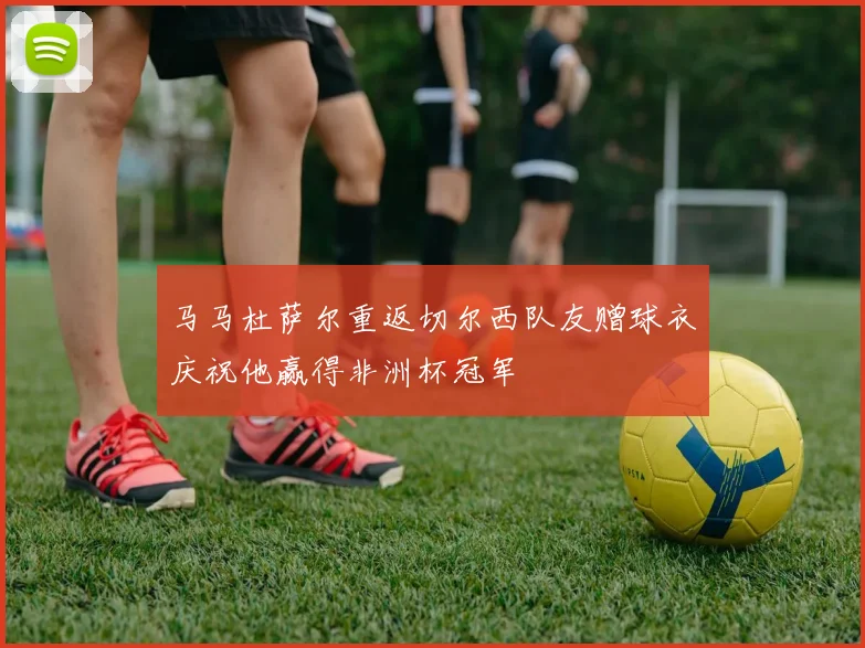 马马杜萨尔重返切尔西队友赠球衣庆祝他赢得非洲杯冠军