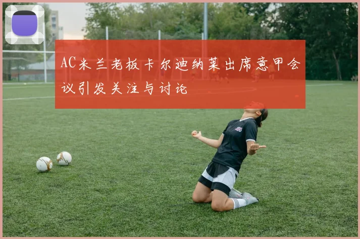 AC米兰老板卡尔迪纳莱出席意甲会议引发关注与讨论